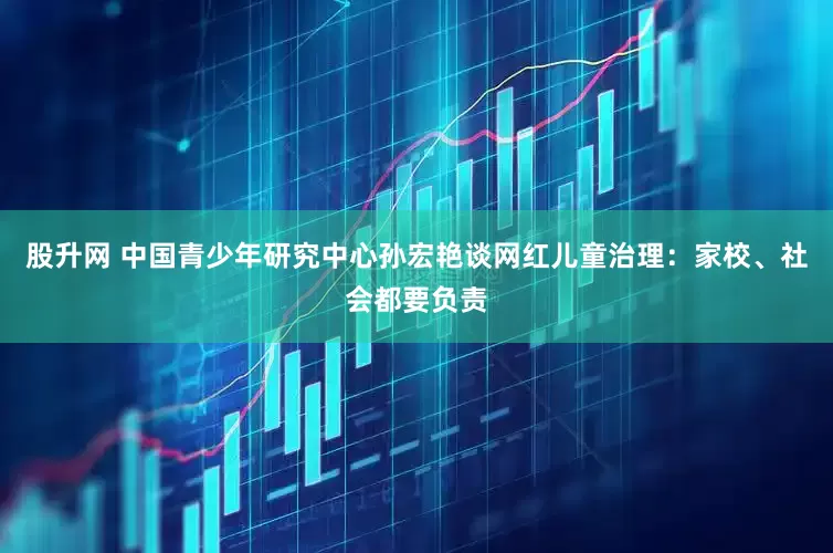 股升网 中国青少年研究中心孙宏艳谈网红儿童治理：家校、社会都要负责