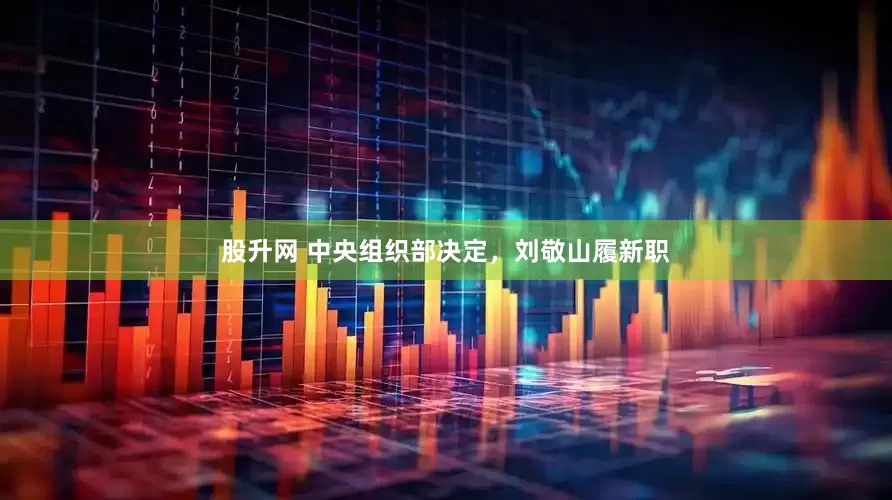 股升网 中央组织部决定，刘敬山履新职