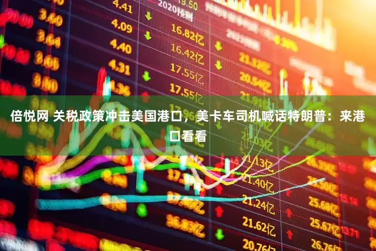 倍悦网 关税政策冲击美国港口，美卡车司机喊话特朗普：来港口看看