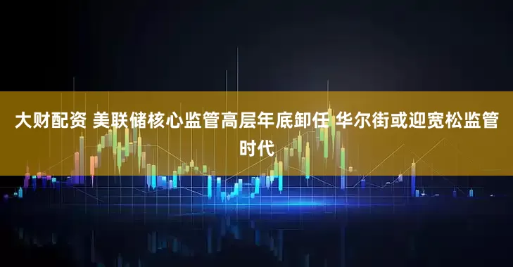 大财配资 美联储核心监管高层年底卸任 华尔街或迎宽松监管时代