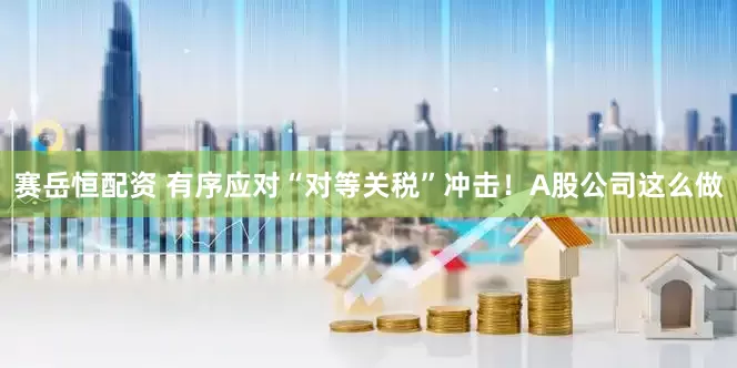 赛岳恒配资 有序应对“对等关税”冲击！A股公司这么做