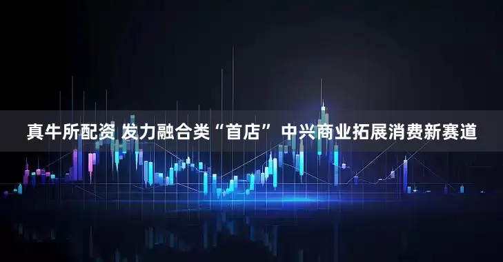 真牛所配资 发力融合类“首店” 中兴商业拓展消费新赛道