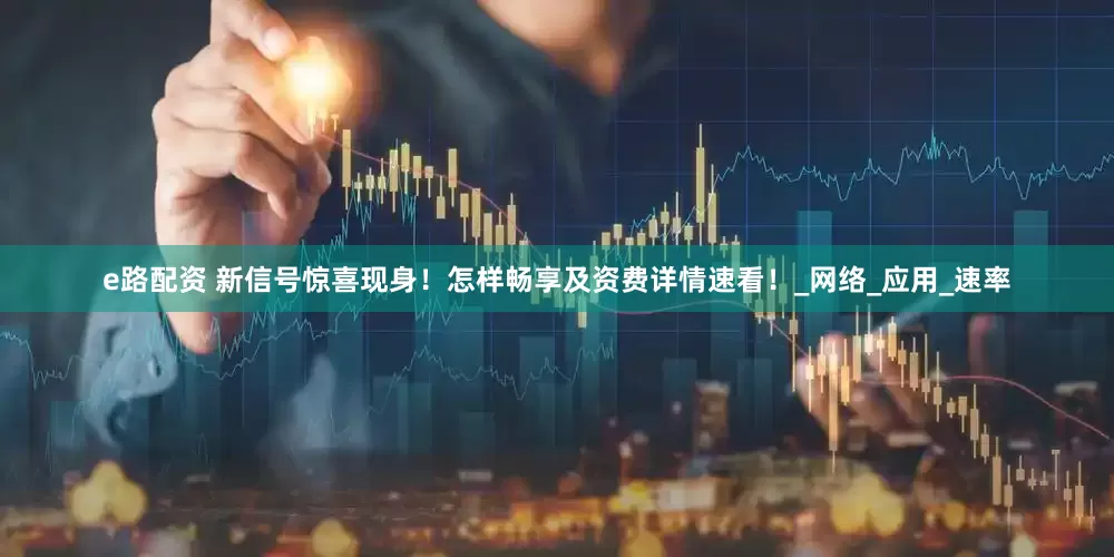 e路配资 新信号惊喜现身！怎样畅享及资费详情速看！_网络_应用_速率