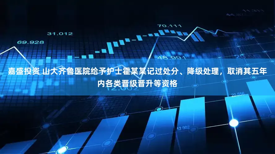 嘉盛投资 山大齐鲁医院给予护士霍某某记过处分、降级处理，取消其五年内各类晋级晋升等资格