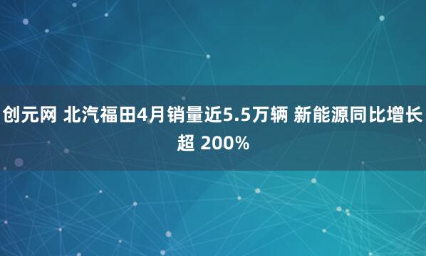 创元网 北汽福田4月销量近5.5万辆 新能源同比增长超 200%