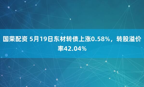 国荣配资 5月19日东材转债上涨0.58%，转股溢价率42.04%