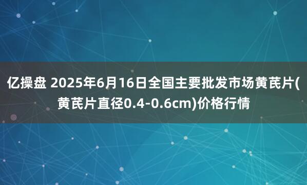 亿操盘 2025年6月16日全国主要批发市场黄芪片(黄芪片直径0.4-0.6cm)价格行情