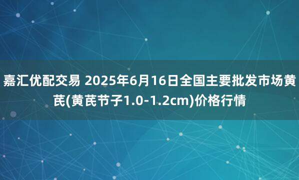 嘉汇优配交易 2025年6月16日全国主要批发市场黄芪(黄芪节子1.0-1.2cm)价格行情