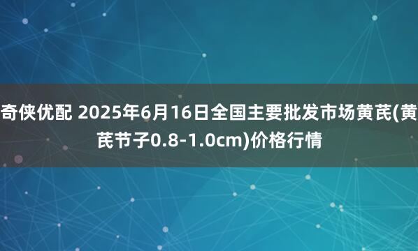 奇侠优配 2025年6月16日全国主要批发市场黄芪(黄芪节子0.8-1.0cm)价格行情