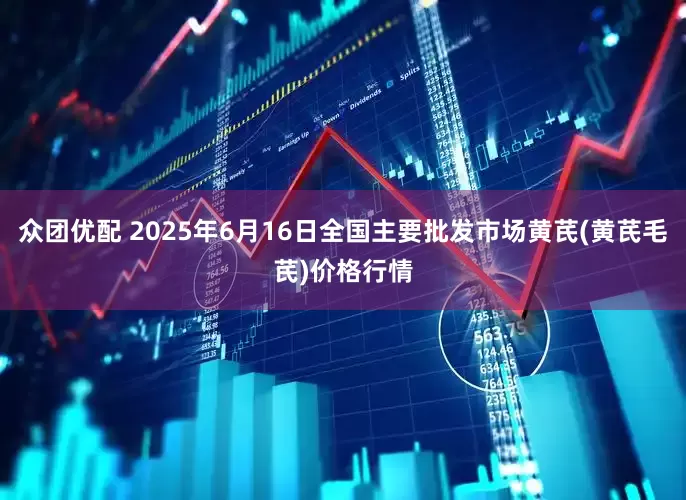 众团优配 2025年6月16日全国主要批发市场黄芪(黄芪毛芪)价格行情