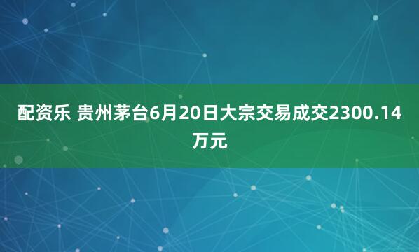 配资乐 贵州茅台6月20日大宗交易成交2300.14万元