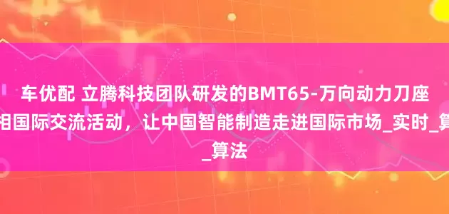 车优配 立腾科技团队研发的BMT65-万向动力刀座亮相国际交流活动，让中国智能制造走进国际市场_实时_算法