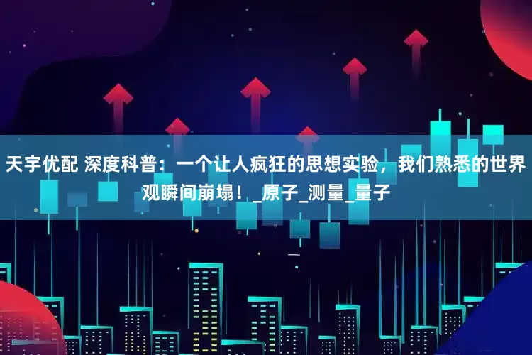 天宇优配 深度科普：一个让人疯狂的思想实验，我们熟悉的世界观瞬间崩塌！_原子_测量_量子