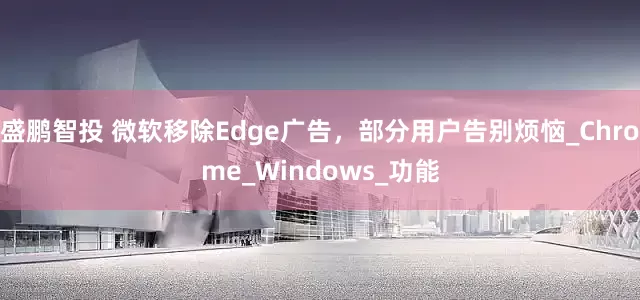 盛鹏智投 微软移除Edge广告，部分用户告别烦恼_Chrome_Windows_功能