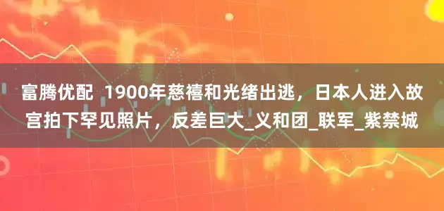 富腾优配  1900年慈禧和光绪出逃，日本人进入故宫拍下罕见照片，反差巨大_义和团_联军_紫禁城