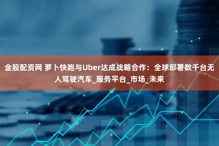 金股配资网 萝卜快跑与Uber达成战略合作：全球部署数千台无人驾驶汽车_服务平台_市场_未来