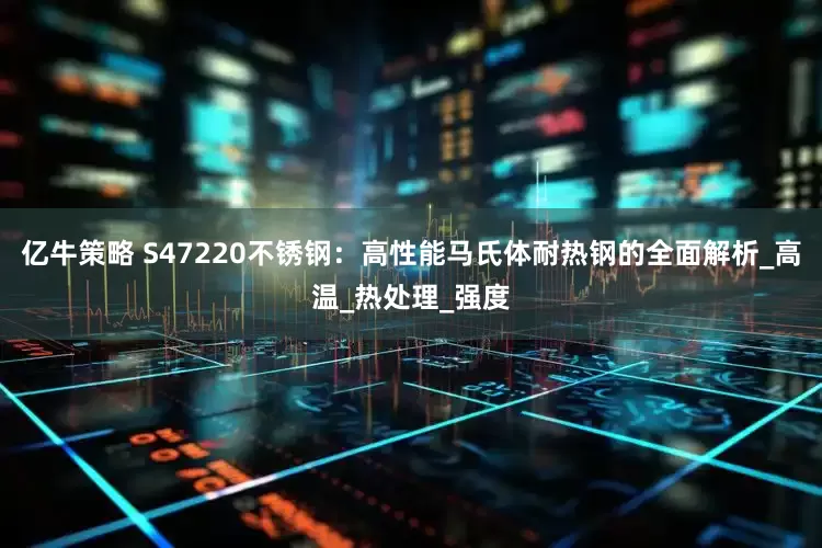 亿牛策略 S47220不锈钢：高性能马氏体耐热钢的全面解析_高温_热处理_强度