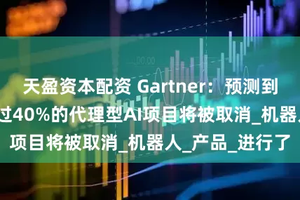 天盈资本配资 Gartner：预测到2027年末，超过40%的代理型AI项目将被取消_机器人_产品_进行了