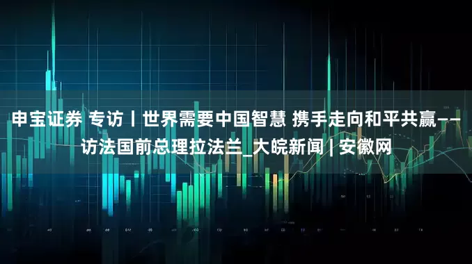 申宝证券 专访丨世界需要中国智慧 携手走向和平共赢——访法国前总理拉法兰_大皖新闻 | 安徽网