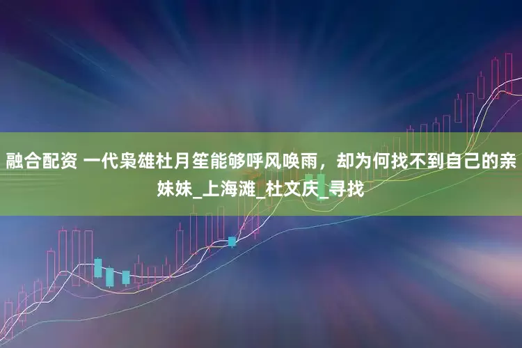 融合配资 一代枭雄杜月笙能够呼风唤雨，却为何找不到自己的亲妹妹_上海滩_杜文庆_寻找