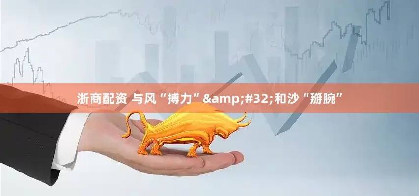 浙商配资 与风“搏力”&#32;和沙“掰腕”