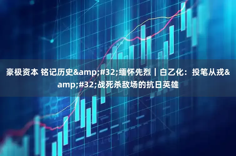 豪极资本 铭记历史&#32;缅怀先烈｜白乙化：投笔从戎&#32;战死杀敌场的抗日英雄