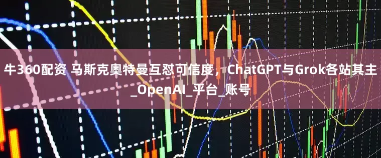 牛360配资 马斯克奥特曼互怼可信度，ChatGPT与Grok各站其主_OpenAI_平台_账号