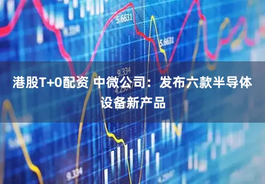 港股T+0配资 中微公司：发布六款半导体设备新产品