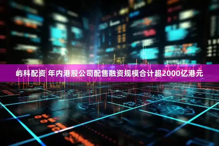 屿科配资 年内港股公司配售融资规模合计超2000亿港元