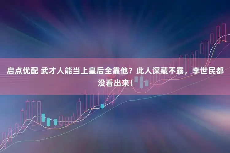 启点优配 武才人能当上皇后全靠他？此人深藏不露，李世民都没看出来！