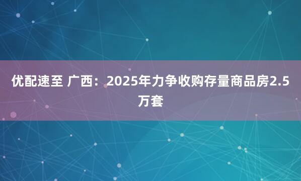 优配速至 广西：2025年力争收购存量商品房2.5万套