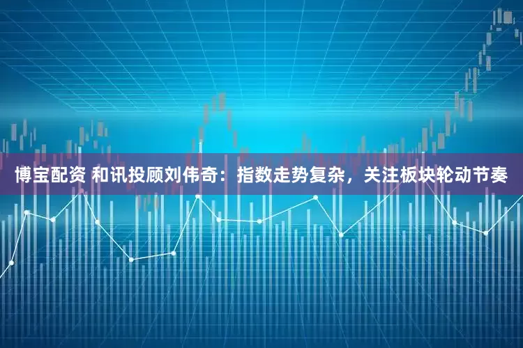 博宝配资 和讯投顾刘伟奇：指数走势复杂，关注板块轮动节奏