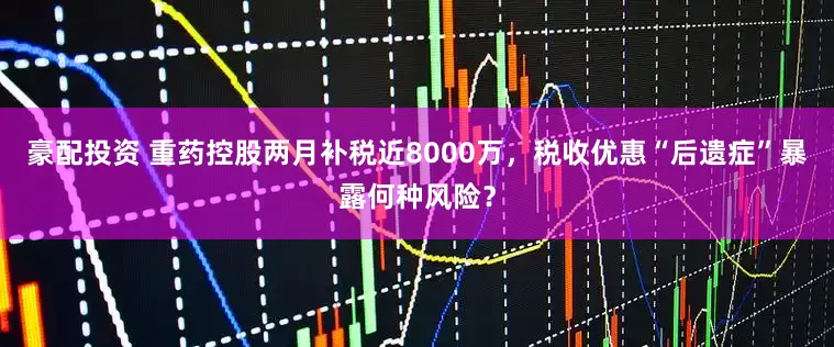 豪配投资 重药控股两月补税近8000万，税收优惠“后遗症”暴露何种风险？