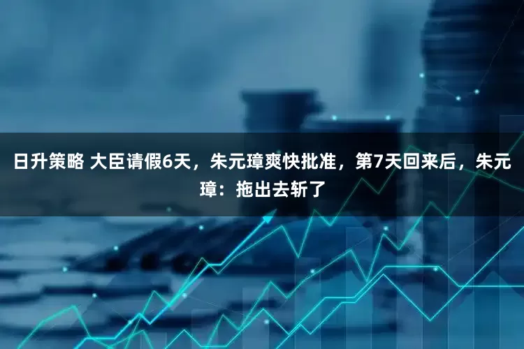 日升策略 大臣请假6天，朱元璋爽快批准，第7天回来后，朱元璋：拖出去斩了