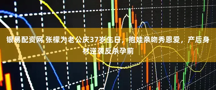银易配资网 张檬为老公庆37岁生日,抱娃亲吻秀恩爱,产后身材逆袭反杀孕前