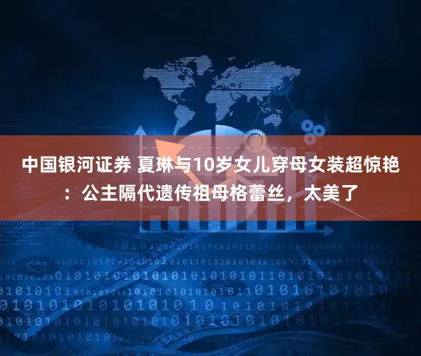 中国银河证券 夏琳与10岁女儿穿母女装超惊艳：公主隔代遗传祖母格蕾丝，太美了