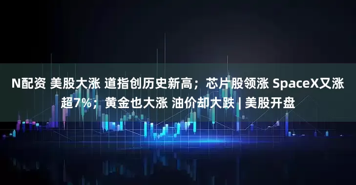 N配资 美股大涨 道指创历史新高；芯片股领涨 SpaceX又涨超7%；黄金也大涨 油价却大跌 | 美股开盘
