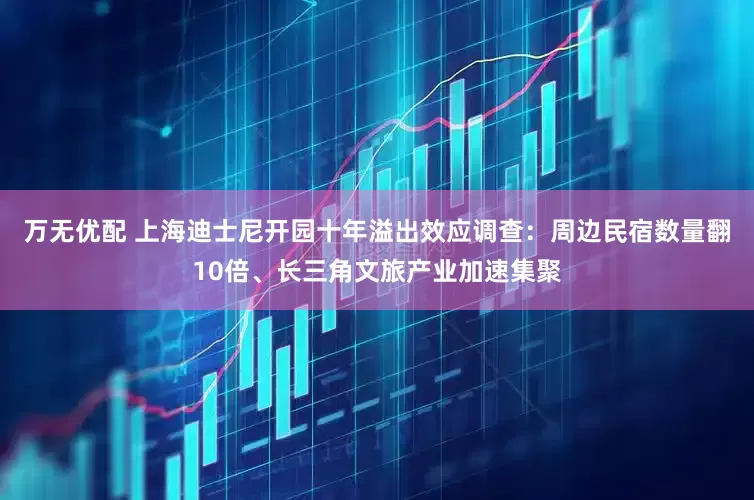 万无优配 上海迪士尼开园十年溢出效应调查：周边民宿数量翻10倍、长三角文旅产业加速集聚