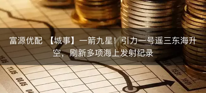 富源优配 【城事】一箭九星！引力一号遥三东海升空，刷新多项海上发射纪录